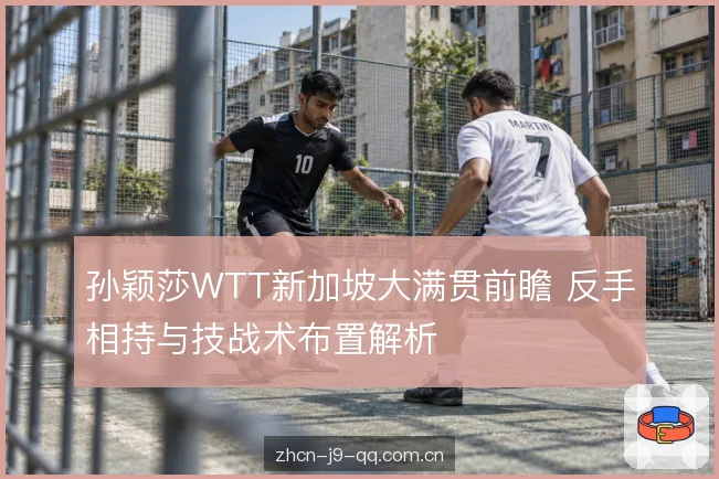 孙颖莎WTT新加坡大满贯前瞻 反手相持与技战术布置解析
